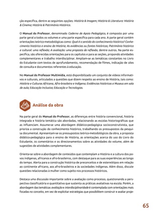 65
ção específica, dentre as seguintes opções: História & Imagem; História & Literatura: História
& Cinema; História & Patrimônio Histórico.
O Manual do Professor, denominado Caderno de Apoio Pedagógico, é composto por uma
parte geral a todos os volumes e uma parte específica para cada ano. A parte geral contém
orientações teórico-metodológicas como: Qual é o sentido do conhecimento histórico? Conhe-
cimento histórico e ensino de História; As evidências ou fontes históricas; Patrimônio histórico
e cultural: uma reflexão; A avaliação: uma proposta de reflexão, dentre outros. Na parte es-
pecífica, são oferecidas orientações para os capítulos e para as seções, propondo atividades
complementares e trabalho interdisciplinar. Ampliam-se as temáticas constantes no Livro
do Estudante com textos de aprofundamento, recomendação de filmes, indicação de sites
de consulta e documentos referentes à educação.
No Manual do Professor Multimídia, está disponibilizado um conjunto de vídeos informati-
vos e culturais, articulados a questões que dizem respeito ao ensino de História, tais como:
História e Culturas Africana, Afro-brasileira e Indígena; Evidências históricas e Museus em sala
de aula; Educação Inclusiva; Educação e Tecnologias.
Na parte geral do Manual do Professor, as diferenças entre história convencional, história
integrada e história temática são abordadas, relacionando as escolas historiográficas que
as influenciam. Assume-se uma abordagem didático-pedagógica socioconstrutivista, que
prioriza a construção do conhecimento histórico, trabalhando os pressupostos da pesqui-
sa documental. Apresentam-se os pressupostos teórico-metodológicos da obra, a proposta
didático-pedagógica para o ensino de História, as orientações acerca do uso do Livro do
Estudante, os comentários e os direcionamentos sobre as atividades do volume, além de
sugestões de atividades complementares.
Orienta-se sobre a abordagem de conteúdos que contemplam a História e a cultura dos po-
vos indígenas, africanos e afro-brasileiros, com destaque para as suas experiências ao longo
do tempo. Alerta para a construção histórica de preconceitos e de estereótipos em relação
ao continente africano, aos afro-brasileiros e às sociedades indígenas. Além disso, discute
questões relacionadas à mulher como sujeito nos processos históricos.
Destaca uma discussão importante sobre a avaliação como processo, questionando a pers-
pectiva classificatória e quantitativa que sustenta as práticas avaliativas na escola. Porém, a
abordagem das temáticas avaliação e interdisciplinaridade é contemplada com orientações mais
focadas no conceito, em vez de explicitar estratégias que possibilitem construir e avaliar proje-
Análise da obra
 