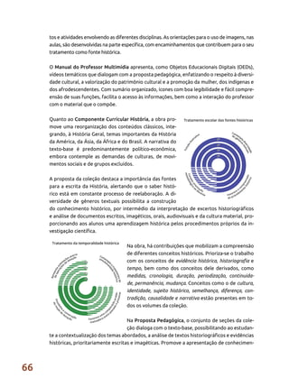 66
tos e atividades envolvendo as diferentes disciplinas. As orientações para o uso de imagens, nas
aulas, são desenvolvidas na parte específica, com encaminhamentos que contribuem para o seu
tratamento como fonte histórica.
O Manual do Professor Multimídia apresenta, como Objetos Educacionais Digitais (OEDs),
vídeos temáticos que dialogam com a proposta pedagógica, enfatizando o respeito à diversi-
dade cultural, a valorização do patrimônio cultural e a promoção da mulher, dos indígenas e
dos afrodescendentes. Com sumário organizado, ícones com boa legibilidade e fácil compre-
ensão de suas funções, facilita o acesso às informações, bem como a interação do professor
com o material que o compõe.
Quanto ao Componente Curricular História, a obra pro-
move uma reorganização dos conteúdos clássicos, inte-
grando, à História Geral, temas importantes da História
da América, da Ásia, da África e do Brasil. A narrativa do
texto-base é predominantemente político-econômica,
embora contemple as demandas de culturas, de movi-
mentos sociais e de grupos excluídos.
A proposta da coleção destaca a importância das fontes
para a escrita da História, alertando que o saber histó-
rico está em constante processo de reelaboração. A di-
versidade de gêneros textuais possibilita a construção
do conhecimento histórico, por intermédio da interpretação de excertos historiográficos
e análise de documentos escritos, imagéticos, orais, audiovisuais e da cultura material, pro-
porcionando aos alunos uma aprendizagem histórica pelos procedimentos próprios da in-
vestigação científica.
Na obra, há contribuições que mobilizam a compreensão
de diferentes conceitos históricos. Prioriza-se o trabalho
com os conceitos de evidência histórica, historiografia e
tempo, bem como dos conceitos dele derivados, como
medidas, cronologia, duração, periodização, continuida-
de, permanência, mudança. Conceitos como o de cultura,
identidade, sujeito histórico, semelhança, diferença, con-
tradição, causalidade e narrativa estão presentes em to-
dos os volumes da coleção.
Na Proposta Pedagógica, o conjunto de seções da cole-
ção dialoga com o texto-base, possibilitando ao estudan-
te a contextualização dos temas abordados, a análise de textos historiográficos e evidências
históricas, prioritariamente escritas e imagéticas. Promove a apresentação de conhecimen-
 