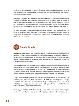 68
Professor/a, nessa coleção você encontrará grande variedade de fontes históricas (princi-
palmente escritas e iconográficas) e textos de historiadores que possibilitam aos alunos a
percepção de diferentes pontos de vista dos processos históricos. Ao mesmo tempo, apro-
veite as muitas indicações de filmes e sites que podem contribuir para ampliar as reflexões
a respeito dos temas estudados.
Você pode aproveitar as atividades propostas para discutir com os alunos a discriminação ra-
cial e o preconceito, considerando que, em todos os volumes, as situações de aprendizagens
com essas temáticas são relevantes e criativas. Vale a pena explorar os diferentes momen-
tos em que a história das mulheres está integrada ao conteúdo dos capítulos, permitindo
abordar sua atuação como sujeito histórico e protagonista de lutas e de conquistas.
A seção Diálogos Interdisciplinares propõe textos de diferentes áreas do conhecimento (Lín-
gua Portuguesa, Geografia, Arte, Filosofia etc.), de modo que o aluno perceba a relação
da História com outras ciências. Seria interessante que você organizasse uma proposta de
trabalho com as disciplinas mencionadas nas atividades para efetivar um trabalho interdisci-
plinar que supere o que está posto na coleção.
Professor/a, ao trabalhar com textos e atividades que abordam os conceitos de memória e patri-
mônio, é importante buscar outras fontes de informação que os tratem de forma mais atualizada.
Em sala de aula
em diferentes temporalidades e lugares, aferindo protagonismo para tais grupos, ao narrar
suas lutas, direitos e modos de vida, conferindo uma abordagem atualizada que os coloca
como sujeitos de sua história.
O Projeto Gráfico-editorial é apresentado com uma estrutura clara, coerente e funcional,
trazendo organicidade dos conteúdos, articulando textos, imagens e boxes. As seções, no
interior de unidades e de capítulos, são destacadas por cores, molduras e ícones, facilitan-
do a compreensão. Legendas e créditos acompanham imagens, mapas, quadros e tabelas,
dotando de historicidade essas fontes, contribuindo para coerência em sua interpretação.
No geral, as imagens valorizam a diversidade cultural brasileira e, tais como os mapas e ta-
belas, estão integradas aos conteúdos desenvolvidos no texto principal. A obra oferece in-
dicações de farta filmografia e sites ao longo dos capítulos, disponibilizando os endereços
eletrônicos para seu acesso.
 