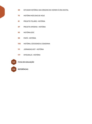 69	 ESTUDAR HISTÓRIA: DAS ORIGENS DO HOMEM À ERA DIGITAL
75	 HISTÓRIA NOS DIAS DE HOJE
81	 PROJETO TELÁRIS - HISTÓRIA
87	 PROJETO APOEMA - HISTÓRIA
93	 HISTÓRIA.DOC
99	 PIATÃ - HISTÓRIA
105	 HISTÓRIA, SOCIEDADE & CIDADANIA
111	 JORNADAS.HIST - HISTÓRIA
117	 INTEGRALIS - HISTÓRIA
FICHA DE AVALIAÇÃO
REFERÊNCIAS
123
139
 