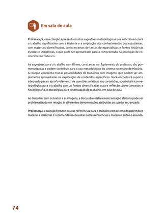 74
Professor/a, essa coleção apresenta muitas sugestões metodológicas que contribuem para
o trabalho significativo com a História e a ampliação dos conhecimentos dos estudantes,
com materiais diversificados, como excertos de textos de especialistas e fontes históricas
escritas e imagéticas, o que pode ser aproveitado para a compreensão da produção de co-
nhecimento histórico.
As sugestões para o trabalho com filmes, constantes no Suplemento do professor, são por-
menorizadas e podem contribuir para o uso metodológico do cinema no ensino de História.
A coleção apresenta muitas possibilidades de trabalhos com imagens, que podem ser am-
plamente aproveitadas na exploração de conteúdos específicos. Você encontrará suporte
adequado para o aprofundamento de questões relativas aos conteúdos, aporte teórico-me-
todológico para o trabalho com as fontes diversificadas e para reflexão sobre conceitos e
historiografia, e estratégias para dinamização do trabalho, em sala de aula.
Ao trabalhar com os textos e as imagens, a discussão relativa à escravização africana pode ser
problematizada em relação às diferentes denominações atribuídas ao sujeito escravizado.
Professor/a, a coleção fornece poucas referências para o trabalho com o tema do patrimônio
material e imaterial. É recomendável consultar outras referências e materiais sobre o assunto.
Em sala de aula
 