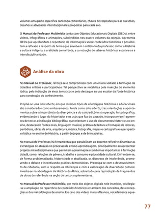 77
volumes uma parte específica contendo comentários, chaves de respostas para as questões,
desafios e atividades interdisciplinares propostas para cada ano.
O Manual do Professor Multimídia conta com Objetos Educacionais Digitais (OEDs), entre
vídeos, infográficos e animações, subdivididos nos quatro volumes da coleção. Apresenta
OEDs que aprofundam o repertório de informações sobre conteúdos históricos e possibili-
tam a reflexão a respeito de temas que envolvem o cotidiano do professor, como: a História
e cultura indígena, a oralidade como fonte, a construção de saberes históricos escolares e a
interdisciplinaridade.
No Manual do Professor, reforça-se o compromisso com um ensino voltado à formação de
cidadãos críticos e participativos. Tal perspectiva se notabiliza pela inserção do elemento
lúdico, pela indicação de eixos temáticos e pelo destaque ao uso escolar da fonte histórica
para construção do conhecimento.
Propõe-se uma obra aberta, em que diversos tipos de abordagens históricas e educacionais
são considerados como embasamento. Ainda como obra aberta, traz orientações e aponta-
mentos sobre a importância da divergência e do contraditório na operação historiográfica,
evidenciando o lugar do historiador e os usos que faz do passado. Incorporam-se fragmen-
tos de textos e indicação bibliográfica, que orientam o uso de documentos históricos no en-
sino, destacando fontes orais, linguagem musical, práticas de leitura e formação de leitores,
periódicos, obras de arte, arquitetura, música, fotografia, mapas e cartografia e a perspecti-
va lúdica no ensino de História, a partir de jogos e de brincadeiras.
No Manual do Professor, há ferramentas que possibilitam ao docente refletir e dinamizar as
estratégias de atuação no processo de ensino-aprendizagem, principalmente ao apresentar
projetos interdisciplinares que permitem aproximações com temas importantes à formação
cidadã, como: relações de gênero, trabalho e consumo e pluralidade cultural. Enfrentam-se,
de forma problematizada, historicizada e atualizada, os discursos de intolerância, promo-
vendo o debate e incentivando práticas democráticas. Preocupa-se com o desenvolvimen-
to da cidadania, com o respeito às diferenças e com a valorização da diversidade cultural.
Investe-se na abordagem da História da África, sobretudo pela reprodução de fragmentos
de obras de referência na seção de textos suplementares.
No Manual do Professor Multimídia, por meio dos objetos digitais nele inseridos, privilegia-
-se a ampliação do repertório de conteúdos históricos e também dos conceitos, das concep-
ções e das metodologias de ensino. É o caso dos vídeos mais reflexivos, notadamente aque-
Análise da obra
 