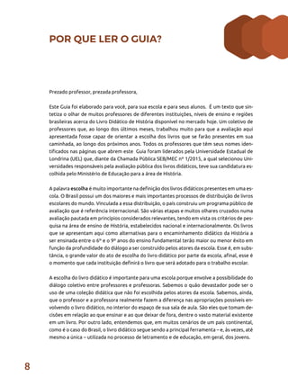 8
POR QUE LER O GUIA?
Prezado professor, prezada professora,
Este Guia foi elaborado para você, para sua escola e para seus alunos. É um texto que sin-
tetiza o olhar de muitos professores de diferentes instituições, níveis de ensino e regiões
brasileiras acerca do Livro Didático de História disponível no mercado hoje. Um coletivo de
professores que, ao longo dos últimos meses, trabalhou muito para que a avaliação aqui
apresentada fosse capaz de orientar a escolha dos livros que se farão presentes em sua
caminhada, ao longo dos próximos anos. Todos os professores que têm seus nomes iden-
tificados nas páginas que abrem este Guia foram liderados pela Universidade Estadual de
Londrina (UEL) que, diante da Chamada Pública SEB/MEC nº 1/2015, a qual selecionou Uni-
versidades responsáveis pela avaliação pública dos livros didáticos, teve sua candidatura es-
colhida pelo Ministério de Educação para a área de História.
A palavra escolha é muito importante na definição dos livros didáticos presentes em uma es-
cola. O Brasil possui um dos maiores e mais importantes processos de distribuição de livros
escolares do mundo. Vinculada a essa distribuição, o país construiu um programa público de
avaliação que é referência internacional. São várias etapas e muitos olhares cruzados numa
avaliação pautada em princípios considerados relevantes, tendo em vista os critérios de pes-
quisa na área de ensino de História, estabelecidos nacional e internacionalmente. Os livros
que se apresentam aqui como alternativas para o encaminhamento didático da História a
ser ensinada entre o 6º e o 9º anos do ensino fundamental terão maior ou menor êxito em
função da profundidade do diálogo a ser construído pelos atores da escola. Esse é, em subs-
tância, o grande valor do ato de escolha do livro didático por parte da escola, afinal, esse é
o momento que cada instituição definirá o livro que será adotado para o trabalho escolar.
A escolha do livro didático é importante para uma escola porque envolve a possibilidade do
diálogo coletivo entre professores e professoras. Sabemos o quão devastador pode ser o
uso de uma coleção didática que não foi escolhida pelos atores da escola. Sabemos, ainda,
que o professor e a professora realmente fazem a diferença nas apropriações possíveis en-
volvendo o livro didático, no interior do espaço de sua sala de aula. São eles que tomam de-
cisões em relação ao que ensinar e ao que deixar de fora, dentre o vasto material existente
em um livro. Por outro lado, entendemos que, em muitos cenários de um país continental,
como é o caso do Brasil, o livro didático segue sendo a principal ferramenta – e, às vezes, até
mesmo a única – utilizada no processo de letramento e de educação, em geral, dos jovens.
 