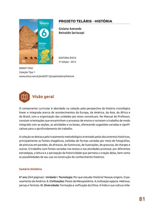 81
O componente curricular é abordado na coleção pela perspectiva da história cronológica
linear e integrada acerca de acontecimentos da Europa, da América, da Ásia, da África e
do Brasil, com a organização das unidades por eixos conceituais. No Manual do Professor,
constam orientações que encaminham o processo de ensino e norteiam o trabalho de modo
integrado com as seções, as atividades e os boxes, oferecendo sugestões variadas e signifi-
cativas para o aprofundamento do trabalho.
A coleção se destaca pelo tratamento metodológico orientado pelos documentos históricos,
principalmente as fontes imagéticas, exibidas de formas variadas por meio de fotografias,
de pinturas em paredes, de afrescos, de iluminuras, de ilustrações, de gravuras, de charges e
outras. O trabalho com fontes variadas nos textos e nas atividades promove, por diferentes
estratégias, a leitura e a percepção da historicidade que permeia a criação delas, bem como
as possibilidades de seu uso na construção do conhecimento histórico.
Sumário Sintético
6º ano (264 páginas) - Unidade I. Tecnologia: Por que estudar História? Nossas origens. O po-
voamento da América. II. Civilizações: Povos da Mesopotâmia. A civilização egípcia. Hebreus,
persas e fenícios. III. Diversidade: Formação e unificação da China. A Índia e sua cultura mile-
Gislane Azevedo
Reinaldo Seriacopi
0096P17042
Coleção Tipo 1
www.atica.com.br/pnld2017/projetotelaris/historia
EDITORA ÁTICA
2ª edição - 2015
Visão geral
PROJETO TELÁRIS - HISTÓRIA
 