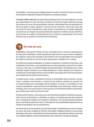 86
poraneidade. A luta dos grupos indígenas pela terra e pelo reconhecimento de sua cultura é
mencionada em legendas de algumas fotografias, ao longo da coleção.
O Projeto Gráfico-editorial traz textos básicos dispostos de forma clara e objetiva, com ima-
gens diagramadas em cores vibrantes e atrativas. As inúmeras imagens dispostas ao longo
dos volumes são claras, de boa qualidade e retratam a diversidade étnica da população bra-
sileira, de gênero, sociais, regionais e culturais do país. Favorece a leitura dos alunos dos
anos finais do ensino fundamental e pode auxiliar na promoção de um trabalho adequado
na sala de aula. As imagens são acompanhadas dos respectivos créditos e da clara identifica-
ção dos locais de custódia, contribuindo para que os alunos as compreendam como fontes
históricas que os auxiliam no entendimento da disciplina.
Professor/a, o Manual do Professor fornece orientações claras e discute os temas/conteú-
dos que serão trabalhados. A Parte específica de cada volume, em que constam os objetivos
por capítulos e alguns dos conteúdos e das temáticas, tem uma abordagem mais verticaliza-
da e pode se converter em um instrumento potente para o trabalho com a coleção.
No âmbito da proposta pedagógica, as imagens ultrapassam a condição de ilustração e são
trabalhadas como fontes, o que possibilita leituras contextualizadas e, dessa forma, colabo-
ram para a discussão e a problematização de temas/conteúdos. Há destaque para a seção
intitulada Imagem Condutora, que é disponibilizada em muitos capítulos, por favorecer a
compreensão da abordagem histórica como também a percepção das formas de produção e
de entendimento do conhecimento histórico.
A coleção possui, ainda, a qualidade de afirmar as diversidades étnico-culturais e de pro-
mover o combate ao preconceito e a toda forma de violência, podendo se constituir em
um material valioso para a abordagem dessas temáticas. Os textos e as atividades, em seu
conjunto, possibilitam o desenvolvimento de habilidades como observação, análise e argu-
mentação, bem como oportunizam a construção de um conhecimento histórico significativo,
que contribui para a leitura crítica do mundo.
No Manual do Professor, a discussão acerca da interdisciplinaridade é timidamente apresen-
tada. No Livro do Estudante, as atividades, as seções e os projetos possuem bom potencial
para a realização de trabalhos que integrem as disciplinas, mas não há propostas metodoló-
gicas e orientações específicas. Assim, a efetivação de tais possibilidades dependerá da sua
adoção de estratégias e do seu planejamento.
Da mesma forma, faz-se necessário que você fique atento e complemente as aulas com pesqui-
sas acerca das atuais condições de vida das comunidades indígenas brasileiras, suas principais
demandas e lutas, pois, nos dois últimos volumes da coleção, a discussão da História e cultura das
comunidades indígenas no Brasil contemporâneo não é colocada em posição de destaque.
Em sala de aula
 