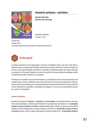 87
A coleção apresenta uma organização curricular cronológica linear, que tem como base a
História Geral, na qual integra História do Brasil, da América, da África e da Ásia. Propõe um
ensino e uma aprendizagem da História vinculados à problematização das ações humanas
no passado e à formação cidadã, por meio do incentivo à compreensão da realidade social e
às análises das ações cotidianas no presente.
Privilegia-se o trabalho com as fontes históricas, com destaque para a seção Documentos em
Análise, que promove a reflexão acerca dos processos de construção do passado, oferecen-
do diversas oportunidades para o desenvolvimento do pensamento histórico e do raciocínio
crítico. Destacam-se, também, a variedade de imagens e o uso de recursos gráficos atraen-
tes, como os infográficos.
Sumário Sintético
6º ano (272 páginas). Unidade I - A História e a humanidade: O estudo de História. Os cami-
nhos da humanidade. A história da Pré-história. O povoamento da América. II - Sociedades
antigas no Oriente Médio e na África: Mesopotâmia. Egito. Núbia e o Reino de Cuxe. África
Saariana e África Subsaariana. Fenícios, Hebreus, e Persas. III - Sociedades antigas na Ásia e
na América: Índia. China e Japão. Mesoamérica. América Andina. IV - Antiguidade Clássica:
Renato Mocellin
Rosiane de Camargo
0100P17042
Coleção Tipo 1
www.editoradobrasil.com.br/pnld2017/projetoapoemahistoria
EDITORA DO BRASIL
2ª edição - 2015
Visão geral
PROJETO APOEMA - HISTÓRIA
 
