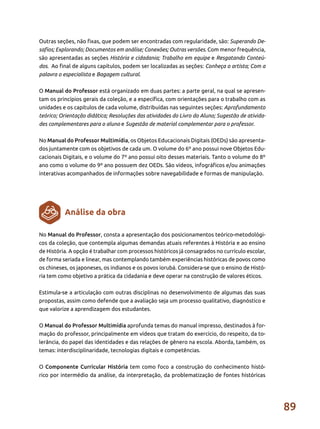 89
Outras seções, não fixas, que podem ser encontradas com regularidade, são: Superando De-
safios; Explorando; Documentos em análise; Conexões; Outras versões. Com menor frequência,
são apresentadas as seções História e cidadania; Trabalho em equipe e Resgatando Conteú-
dos. Ao final de alguns capítulos, podem ser localizadas as seções: Conheça o artista; Com a
palavra o especialista e Bagagem cultural.
	
O Manual do Professor está organizado em duas partes: a parte geral, na qual se apresen-
tam os princípios gerais da coleção, e a específica, com orientações para o trabalho com as
unidades e os capítulos de cada volume, distribuídas nas seguintes seções: Aprofundamento
teórico; Orientação didática; Resoluções das atividades do Livro do Aluno; Sugestão de ativida-
des complementares para o aluno e Sugestão de material complementar para o professor.
No Manual do Professor Multimídia, os Objetos Educacionais Digitais (OEDs) são apresenta-
dos juntamente com os objetivos de cada um. O volume do 6º ano possui nove Objetos Edu-
cacionais Digitais, e o volume do 7º ano possui oito desses materiais. Tanto o volume do 8º
ano como o volume do 9º ano possuem dez OEDs. São vídeos, infográficos e/ou animações
interativas acompanhados de informações sobre navegabilidade e formas de manipulação.
No Manual do Professor, consta a apresentação dos posicionamentos teórico-metodológi-
cos da coleção, que contempla algumas demandas atuais referentes à História e ao ensino
de História. A opção é trabalhar com processos históricos já consagrados no currículo escolar,
de forma seriada e linear, mas contemplando também experiências históricas de povos como
os chineses, os japoneses, os indianos e os povos iorubá. Considera-se que o ensino de Histó-
ria tem como objetivo a prática da cidadania e deve operar na construção de valores éticos.
Estimula-se a articulação com outras disciplinas no desenvolvimento de algumas das suas
propostas, assim como defende que a avaliação seja um processo qualitativo, diagnóstico e
que valorize a aprendizagem dos estudantes.
O Manual do Professor Multimídia aprofunda temas do manual impresso, destinados à for-
mação do professor, principalmente em vídeos que tratam do exercício, do respeito, da to-
lerância, do papel das identidades e das relações de gênero na escola. Aborda, também, os
temas: interdisciplinaridade, tecnologias digitais e competências.
O Componente Curricular História tem como foco a construção do conhecimento histó-
rico por intermédio da análise, da interpretação, da problematização de fontes históricas
Análise da obra
 