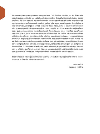 No momento em que o professor se apropria do Guia do Livro Didático, no ato da escolha
das obras que auxiliarão seu trabalho, ele se empodera de sua função intelectual, e isso se
amplifica por toda a escola. Ao compreender o cenário de debates em torno de sua área de
conhecimento, o professor pode escolher melhor o livro com o qual gostaria de trabalhar, e
isso tem efeitos, ao longo do tempo, na escola. Desse modo, torna-se possível compreender
não só a emergência de novas temáticas, como também as críticas a tendências já defasa-
das e que permanecem no mercado editorial. Além disso, ao ler as resenhas, o professor
descobre que as obras enfatizam aspectos diferenciados em termos de suas construções
didáticas. As coleções permitem, ainda, priorizar aspectos conceituais e recursos distintos
em função daquilo que caracteriza o perfil cultural de sua comunidade e de seus alunos. Na
verdade, não existe nenhuma coleção perfeita, suas apropriações e possibilidades de uso
serão sempre abertas a muitas leituras possíveis, condizente com um país tão complexo e
multicultural. O fato essencial a ser dito, neste momento, é que se encontram aqui disponí-
veis as coleções que foram, após um rigoroso processo avaliativo, consideradas como obras
com qualidade e, sobretudo, com possibilidades abertas de uso em sala de aula.
Esperamos que o esforço aqui reunido favoreça seu trabalho e proporcione um rico encon-
tro entre os diversos atores de sua escola.
Boa Leitura!
Equipe de História
 