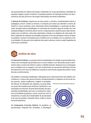 95
são apresentadas em Roteiro de Estudos, subdividido em O que aprendemos?; Atividades de
pesquisa; Imagens contam a história e O passado presente. Há indicação de filmes, de docu-
mentários, de sites, de livros e de artigos relacionados aos temas trabalhados.
O Manual do Professor organiza-se em duas partes: a primeira, Fundamentação teórica e
pedagógica, comum a todos os volumes, é composta por textos que abordam o ensino de
História e outras temáticas como: Renovação teórico-metodológica: a construção do hiper-
texto; Inovação teórico-metodológica na construção da narrativa: jogos de escalas; Por uma
avaliação dialógica e interativa, dentre outros. A segunda parte, específica para cada volume,
expõe, para o professor, como está organizada a coleção e os objetivos de cada seção. No
bloco Sugestões de respostas às atividades propostas no livro do estudante e textos de apoio
ao professor, constam orientações para o trabalho com as unidades, com os capítulos e com
as atividades. Em boa parte dos capítulos dos quatro volumes, consta a seção Sugestões de
Leitura para o professor.
No Manual do Professor, a proposta teórico-metodológica da coleção é apresentada junta-
mente com orientações apropriadas para o uso da coleção e com discussões atuais e perti-
nentes sobre o ensino de História e sobre o trabalho docente. Destacam-se as orientações
para o trabalho com as imagens, com bom investimento em apresentar diferentes formas
de explorá-las como recursos didáticos, tratando-as como fontes capazes de produzir novas
leituras e conhecimentos.
Há, também, orientações detalhadas e adequadas para o desenvolvimento do trabalho com
a História e a cultura dos povos africanos, afrodescendentes e indígenas na forma de tex-
tos autorais, artigos acadêmicos, imagens e atividades.
No Manual, há indicações dos capítulos, ou parte deles,
nos quais são tratadas essas temáticas, facilitando a sua
localização nos volumes. Na parte diversificada, são apre-
sentadas possibilidades para que os professores explo-
rem as atividades propostas e, assim, construam com os
estudantes as noções da multiplicidade de apropriações
e de usos do passado, indicando filmes, vídeos e textos
de aprofundamento.
No Componente Curricular História, há equilíbrio na
apresentação integrada dos conteúdos. A abordagem
Análise da obra
 