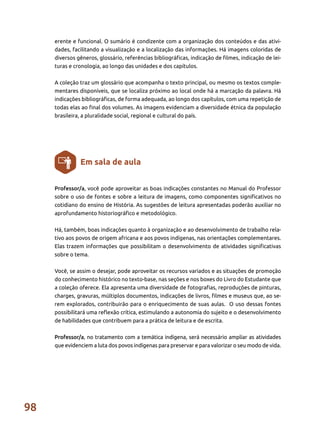98
Professor/a, você pode aproveitar as boas indicações constantes no Manual do Professor
sobre o uso de fontes e sobre a leitura de imagens, como componentes significativos no
cotidiano do ensino de História. As sugestões de leitura apresentadas poderão auxiliar no
aprofundamento historiográfico e metodológico.
Há, também, boas indicações quanto à organização e ao desenvolvimento de trabalho rela-
tivo aos povos de origem africana e aos povos indígenas, nas orientações complementares.
Elas trazem informações que possibilitam o desenvolvimento de atividades significativas
sobre o tema.
Você, se assim o desejar, pode aproveitar os recursos variados e as situações de promoção
do conhecimento histórico no texto-base, nas seções e nos boxes do Livro do Estudante que
a coleção oferece. Ela apresenta uma diversidade de fotografias, reproduções de pinturas,
charges, gravuras, múltiplos documentos, indicações de livros, filmes e museus que, ao se-
rem explorados, contribuirão para o enriquecimento de suas aulas. O uso dessas fontes
possibilitará uma reflexão crítica, estimulando a autonomia do sujeito e o desenvolvimento
de habilidades que contribuem para a prática de leitura e de escrita.
Professor/a, no tratamento com a temática indígena, será necessário ampliar as atividades
que evidenciem a luta dos povos indígenas para preservar e para valorizar o seu modo de vida.
Em sala de aula
erente e funcional. O sumário é condizente com a organização dos conteúdos e das ativi-
dades, facilitando a visualização e a localização das informações. Há imagens coloridas de
diversos gêneros, glossário, referências bibliográficas, indicação de filmes, indicação de lei-
turas e cronologia, ao longo das unidades e dos capítulos.
A coleção traz um glossário que acompanha o texto principal, ou mesmo os textos comple-
mentares disponíveis, que se localiza próximo ao local onde há a marcação da palavra. Há
indicações bibliográficas, de forma adequada, ao longo dos capítulos, com uma repetição de
todas elas ao final dos volumes. As imagens evidenciam a diversidade étnica da população
brasileira, a pluralidade social, regional e cultural do país.
 
