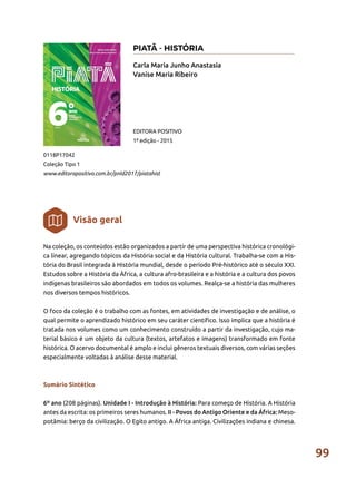 99
Na coleção, os conteúdos estão organizados a partir de uma perspectiva histórica cronológi-
ca linear, agregando tópicos da História social e da História cultural. Trabalha-se com a His-
tória do Brasil integrada à História mundial, desde o período Pré-histórico até o século XXI.
Estudos sobre a História da África, a cultura afro-brasileira e a história e a cultura dos povos
indígenas brasileiros são abordados em todos os volumes. Realça-se a história das mulheres
nos diversos tempos históricos.
O foco da coleção é o trabalho com as fontes, em atividades de investigação e de análise, o
qual permite o aprendizado histórico em seu caráter científico. Isso implica que a história é
tratada nos volumes como um conhecimento construído a partir da investigação, cujo ma-
terial básico é um objeto da cultura (textos, artefatos e imagens) transformado em fonte
histórica. O acervo documental é amplo e inclui gêneros textuais diversos, com várias seções
especialmente voltadas à análise desse material.
Sumário Sintético
6º ano (208 páginas). Unidade I - Introdução à História: Para começo de História. A História
antes da escrita: os primeiros seres humanos. II - Povos do Antigo Oriente e da África: Meso-
potâmia: berço da civilização. O Egito antigo. A África antiga. Civilizações indiana e chinesa.
Carla Maria Junho Anastasia
Vanise Maria Ribeiro
0118P17042
Coleção Tipo 1
www.editorapositivo.com.br/pnld2017/piatahist
EDITORA POSITIVO
1ª edição - 2015
Visão geral
PIATÃ - HISTÓRIA
 