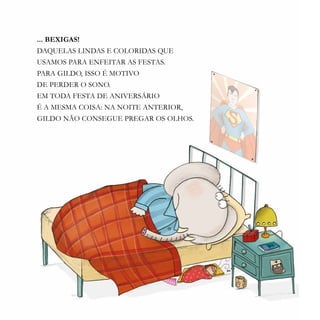 13
... BEXIGAS!
DAQUELAS LINDAS E COLORIDAS QUE
USAMOS PARA ENFEITAR AS FESTAS.
PARA GILDO, ISSO É MOTIVO
DE PERDER O SONO.
EM TODA FESTA DE ANIVERSÁRIO
É A MESMA COISA: NA NOITE ANTERIOR,
GILDO NÃO CONSEGUE PREGAR OS OLHOS.
 