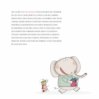 28
MEU NOME É SILVANA RANDO. NASCI EM SOROCABA, INTERIOR
DE SÃO PAULO. HOJE MORO NA CAPITAL COM MEU MARIDO,
MINHA FILHA, MEUS DOIS GATOS, MEU CACHORRO E MEU PÉ DE
LARANJA. DESDE CRIANÇA GOSTO DE ANIMAIS E DE INVENTAR
HISTÓRIAS COM DESENHOS E PALAVRAS. TRABALHO COMO
ILUSTRADORA HÁ QUATRO ANOS, E ESTE É O SEGUNDO LIVRO
QUE ESCREVO PELA BRINQUE-BOOK. DESTA VEZ, RESOLVI
CONTAR A HISTÓRIA DO GILDO. ELE É BASTANTE CORAJOSO,
MAS TEM UMA COISA QUE O DEIXA APAVORADO. EU TENHO
MEDO DE ALTURA E DE FILME DE TERROR. E VOCÊ? TEM MEDO
DE ALGUMA COISA?
 