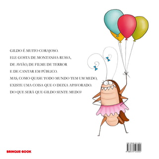 GILDO É MUITO CORAJOSO.
ELE GOSTA DE MONTANHA-RUSSA,
DE AVIÃO, DE FILME DE TERROR
E DE CANTAR EM PÚBLICO.
MAS, COMO QUASE TODO MUNDO TEM UM MEDO,
EXISTE UMA COISA QUE O DEIXA APAVORADO.
DO QUE SERÁ QUE GILDO SENTE MEDO?
 