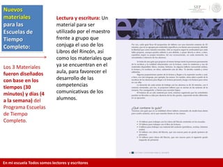 Nuevos
materiales
para las
Escuelas de
Tiempo
Completo:
Los 3 Materiales
fueron diseñados
con base en los
tiempos (30
minutos) y días (4
a la semana) del
Programa Escuelas
de Tiempo
Completo.
Lectura y escritura: Un
material para ser
utilizado por el maestro
frente a grupo que
conjuga el uso de los
Libros del Rincón, así
como los materiales que
ya se encuentran en el
aula, para favorecer el
desarrollo de las
competencias
comunicativas de los
alumnos.
En mi escuela Todos somos lectores y escritores
 