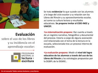 Evaluación
sobre el uso de los libros
y su incidencia en el
aprendizaje escolar:
Se trata evidenciar lo que sucede con los alumnos
a lo largo del ciclo escolar y su relación con los
Libros del Rincón y su aprovechamiento escolar,
así como su cultura lectora y resultados
educativos. Se propone invitar al CIDE-INEE y
UNICEF.
•La sistematización propone: Dar cuenta a través
de un registro narrativo, fotográfico y documental
del proceso. Estaría a cargo de alguna asociación
civil relacionada con el tema de la lectura en la
escuela, seleccionada tras un proceso interno de
evaluación.
•La evaluación propone: Medir el nivel del logro
educativo de los alumnos a través del uso de los
Libros del Rincón y las estrategias propuestas por
la DGBPL de la DGMIE..
En mi escuela Todos somos lectores y escritores
 