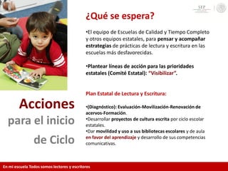Acciones
para el inicio
de Ciclo
¿Qué se espera?
•El equipo de Escuelas de Calidad y Tiempo Completo
y otros equipos estatales, para pensar y acompañar
estrategias de prácticas de lectura y escritura en las
escuelas más desfavorecidas.
•Plantear líneas de acción para las prioridades
estatales (Comité Estatal): “Visibilizar”.
Plan Estatal de Lectura y Escritura:
•(Diagnóstico): Evaluación-Movilización-Renovación de
acervos-Formación.
•Desarrollar proyectos de cultura escrita por ciclo escolar
estatales.
•Dar movilidad y uso a sus bibliotecas escolares y de aula
en favor del aprendizaje y desarrollo de sus competencias
comunicativas.
En mi escuela Todos somos lectores y escritores
 