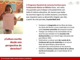 ¿Cultura escrita
desde una
perspectiva de
derechos?
• Fortalecer la integración de los libros de texto,
los Libros del Rincón y otros materiales en el aula
como insumos esenciales del proyecto escolar.
• Trabajar con énfasis en las necesidades de los
alumnos que estudian en las escuelas más
desfavorecidas y con menor logro educativo del
país (Menor IDH).
• Sistematizar y evaluar para dar cuenta de la
incidencia del uso de materiales en el aula en
favor del aprendizaje y desarrollo de
competencias comunicativas en los alumnos.
• Establecer alianzas y lazos en favor de la cultura
escrita en la escuela, por el aprendizaje de los
alumnos.
El Programa Nacional de Lecturay Escritura para
la Educación Básica en México tiene aún retos
muy grandes para trabajar articuladamente con
todo el sistema educativo, de manera que todos
los alumnos logren los niveles lectores y escritores
que requieren para su desarrollo integral, por ello,
a partir de este periodo, la prioridad será:
En mi escuela Todos somos lectores y escritores
 