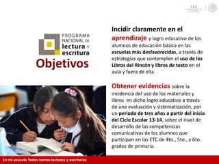 Objetivos
Incidir claramente en el
aprendizaje y logro educativo de los
alumnos de educación básica en las
escuelas más desfavorecidas, a través de
estrategias que contemplen el uso de los
Libros del Rincón y libros de texto en el
aula y fuera de ella.
Obtener evidencias sobre la
incidencia del uso de los materiales y
libros en dicho logro educativo a través
de una evaluación y sistematización, por
un periodo de tres años a partir del inicio
del Ciclo Escolar 13-14, sobre el nivel de
desarrollo de las competencias
comunicativas de los alumnos que
participan en las ETC de 4to., 5to., y 6to.
grados de primaria.
En mi escuela Todos somos lectores y escritores
 
