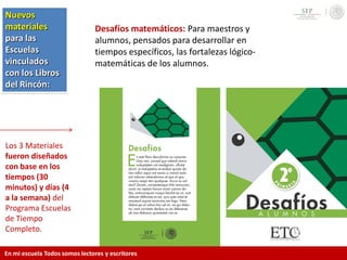 Los 3 Materiales
fueron diseñados
con base en los
tiempos (30
minutos) y días (4
a la semana) del
Programa Escuelas
de Tiempo
Completo.
Desafíos matemáticos: Para maestros y
alumnos, pensados para desarrollar en
tiempos específicos, las fortalezas lógico-
matemáticas de los alumnos.
Nuevos
materiales
para las
Escuelas
vinculados
con los Libros
del Rincón:
En mi escuela Todos somos lectores y escritores
 