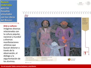 Arte y cultura:
imágenes diversas
relacionadas con
la cultura popular,
nacional y mundial
y diversas
manifestaciones
artísticas que
buscan detonar a
través de la
observación, el
diálogo y la
argumentación de
los alumnos.
Nuevos
materiales
para las
Escuelas
vinculados
con los Libros
del Rincón:
En mi escuela Todos somos lectores y escritores
 