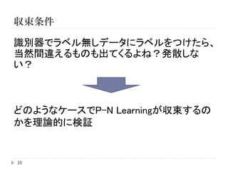 収束条件
20
識別器でラベル無しデータにラベルをつけたら、
当然間違えるものも出てくるよね？発散しな
い？
どのようなケースでP-N Learningが収束するの
かを理論的に検証
 