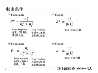 収束条件
22
P-Precision
𝑃+ =
𝑛 𝑐
+
𝑛 𝑐
+
+ 𝑛 𝑓
+
𝑃− =
𝑛 𝑐
−
𝑛 𝑐
−
+ 𝑛 𝑓
−
𝑅+ =
𝑛 𝑐
+
𝛽 𝑘
𝑅−
=
𝑛 𝑐
−
𝛼 𝑘
P-Recall
N-Precision N-Recall
False Positive
を正しく負例と
変換した数
True Negative
を誤って正例と
変換した数
False Negative
を正しく正例と
変換した数
True Positive
を誤って負例
と変換した数
False Negative数
False Positive数
これらを前の式(1a),(1b)へ代入
 