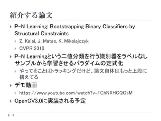 紹介する論文
3
 P-N Learning: Bootstrapping Binary Classifiers by
Structural Constraints
 Z. Kalal, J. Matas, K. Mikolajczyk
 CVPR 2010
 P-N Learningという二値分類を行う識別器をラベルなし
サンプルから学習させるパラダイムの定式化
 やってることはトラッキングだけど、論文自体はもっと上段に
構えてる
 デモ動画
 https://www.youtube.com/watch?v=1GhNXHCQGsM
 OpenCV3.0に実装される予定
 