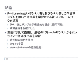 結論
31
 P-N Learningというラベル有り及びラベル無しの学習サ
ンプルを用いて識別器を学習させる新しいフレームワー
クを提案
 ラベル無しサンプルが構造的な場合に適用可能
 収束条件を明確にした
 動画に対して適用し、最初の1フレームのラベルからオン
ラインで物体検出器を学習
 時空間の制約を使用
 20fpsで学習
 state-of-the-artの追跡性能
 