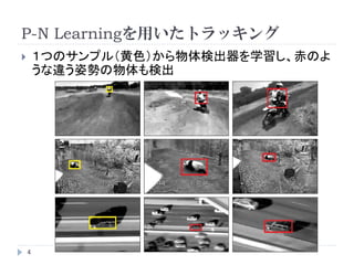 P-N Learningを用いたトラッキング
4
 １つのサンプル（黄色）から物体検出器を学習し、赤のよ
うな違う姿勢の物体も検出
 