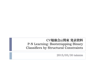 CV勉強会@関東 発表資料
P-N Learning: Bootstrapping Binary
Classifiers by Structural Constraints
2015/05/30 takmin
 