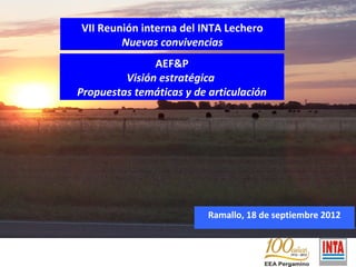 VII Reunión interna del INTA Lechero
                 Nuevas convivencias
                        AEF&P
                  Visión estratégica
         Propuestas temáticas y de articulación




                                   Ramallo, 18 de septiembre 2012


AE F&P
 