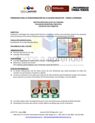PROGRAMA PARA LA TRANSFORMACIÓN DE LA CALIDAD EDUCATIVA - TODOS A APRENDER
ACTA PTA - Anexo:CDA Versión 20140116Página No. 1 de 2
Calle 43 No. 57-14 Centro Administrativo Nacional, CAN, Bogotá, D.C. – PBX: (057) (1) 222 2800 - Fax 222 4953
www.mineducacion.gov.co – atencionalciudadano@mineducacion.gov.co
INSTITUCIÓN EDUCATIVA EL PARAÍSO
TALLER DE ESCRITURA CREATIVA
CUENTOS CON TARJETAS
OBJETIVO:
Compartir estrategias de comprensión lectora y escritura creativa que permitan mejorar los procesos
lecto-escritores en los niños de básica primaria, atendiendo a los lineamientos del PNLE
POBLACIÓN BENEFICIADA:
Estudiantes de la sede Naranjos Bajos
DESARROLLO DEL TALLER
AMBIENTACIÓN:
 Oración: Jesusito de mi vida
 Canción: Abracadabra
FASE INICIAL:
 Lectura compartida o conjetural del cuento “El duende Saltarín”.
 Reflexión y análisis del cuento
(Para pensar, para imaginar, para conversar y para descubrir)
FASE DE DESARROLLO:
 La tutora reflexionará con los niños acerca de tres elementos que están presentes en todos los
cuentos: Los personajes, el espacio y objetos.
 La tutora comentará a los niños que cada uno de ellos tendrá la oportunidad de escoger tres tarjetas
para construir un cuento. Una tarjeta será de personajes, otra de lugar y otra de objeto.
 Los niños dejan volar su imaginación para crear una historia que responda al título formado.
 Finalizada la escritura del cuento, el niño elabora un dibujo que recree su historia.
 