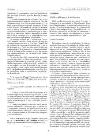 Congreso                                                                        29 de junio de 2012.—Serie D. Núm. 119

importantes en cuanto a rutas, como son Madrid-Bara-             162/000350
jas, Barcelona, Valencia, Sevilla o Santiago de Com-
postela.                                                         A la Mesa del Congreso de los Diputados
    El resto de aeropuertos que gestiona AENA tienen
resultados operativos negativos y muchos de ellos han                El Grupo Parlamentario de Unión, Progreso y
sido construidos y no tienen apenas pasajeros. Los               Democracia, a instancia de la Diputada doña Rosa
casos más paradigmáticos son los aeropuertos de Cas-             María Díez González y al amparo de lo dispuesto en los
tellón, Albacete o Ciudad Real, con apenas actividad             artículo 193 y siguientes del vigente Reglamento de la
aérea ni número de pasajeros. Estos últimos aeropuer-            Cámara, presenta la siguiente Proposición no de Ley
tos no se han construido en ningún momento en base a             destinada a garantizar una formación económica y
criterios económicos o sociales, sino en base a princi-          financiera básica a todos los ciudadanos en la educa-
pios políticos partidistas, y en la mayoría de las cosas,        ción secundaria española, para su debate en Pleno.
con inversiones completamente injustificadas.
    Por otra parte es cierto que el Ministerio de Fomen-         Exposición motivos
to ha abordado la reducción de horarios de aquellos
aeropuertos que se encuentran en desuso. Pero este tipo              En los últimos años, los acontecimientos de carácter
de medidas son, cuanto menos insuficientes, ya que ni            económico-financiero y las medidas de política econó-
el Ministerio ni el Gobierno contemplan de ninguna               mica acaparan titulares y noticias, mientras que la
manera el cierre de aeropuertos ni helipuertos infrauti-         mayor parte de los ciudadanos españoles quedan
lizados. No es de recibo mantener activos aeropuertos            excluidos de su comprensión y debate por falta de una
que apenas se utilizan y que cuestan al erario público           educación financiera básica. Lamentablemente, hemos
millones de euros.                                               tenido que sufrir una gran crisis financiera para que
    Por todo ello, hace falta en primer lugar un estudio         surgiese en nuestro país un creciente consenso social
riguroso que analice el número de aeropuertos y heli-            acerca de la necesidad de introducir la formación eco-
puertos infrautilizados, y si procede cerrarlos o adap-          nómica en las escuelas, con el fin de evitar episodios
tándolos a otros usos, ya bien sean civiles o militares. A       similares en el futuro. El fiasco de las participaciones
su vez cualquier proyecto de creación de nuevos aero-            preferentes es el penúltimo ejemplo de venta de pro-
puertos deberá contar con un programa de evaluación              ductos a unos inversores minoristas con dificultades
de la viabilidad con arreglo a criterios coste-beneficio,        para comprender la información facilitada y evaluar los
de rentabilidad social y sostenibilidad energética y             riesgos que estaban asumiendo.
medioambiental.                                                      La sociedad actual demanda de los ciudadanos un
                                                                 conocimiento básico de numerosos conceptos de carác-
   Por lo expuesto, el Grupo Parlamentario de Unión              ter económico y financiero, ya que la presencia de la
Progreso y Democracia (UPyD) presenta la siguiente               Economía es constante en su ámbito personal, social y
                                                                 laboral. También las actividades de emprendimiento
Proposición no de Ley                                            empresarial se verían favorecidas.
                                                                     Todos necesitamos llevar un control presupuestario
   «El Congreso de los Diputados insta al Gobierno de
                                                                 de ingresos y gastos, tomar decisiones de optimización
España a:
                                                                 como consumidores, decidir sobre plazos de inversión
    1 Evaluar las infraestructuras aeroportuarias exis-          y pago, etc. Los trabajadores son parte interesada en
tentes (aeropuertos y helipuertos) y proceder a cerrar           entender aquellas decisiones que les afectarán: tipos de
las económicamente inviables que no cumplan una fun-             contratos, nóminas, retenciones o políticas de gestión
ción indispensable en la red de transporte y comunica-           de recursos humanos. Cuando tomamos decisiones con
ciones, adaptándolos en su caso a otros usos civiles o           nuestros ahorros sobre productos financieros (Bolsa,
militares.                                                       planes de pensiones…) o pedimos prestado (préstamos
    2. Obligar legalmente a cualquier futura infraes-            de consumo o hipotecarios…), necesitamos hacerlo de
tructura aeroportuaria a someterse, para su aprobación,          manera informada. Los conocimientos básicos para ini-
a un programa nacional y europeo de evaluación de la             ciar actividades empresariales son fundamentales para
viabilidad vinculante con arreglo a criterios coste-bene-        impulsar el crecimiento económico. El desarrollo del
ficio, de rentabilidad social y sostenibilidad energética        espíritu emprendedor es una de las fuentes de creación
y medioambiental.»                                               empleo y riqueza de un país. Los ciudadanos deberían
                                                                 conocer y diferenciar los impuestos, así como entender
   Palacio del Congreso de los Diputados, 19 de junio            el uso que de ellos se hace, para ser votantes instruidos.
de 2012.—Rosa María Díez González, Portavoz del                  Comprender, y ser capaces de analizar, las decisiones
Grupo Parlamentario Unión Progreso y Democracia.                 de política económica es imprescindible para lograr
                                                                 una ciudadanía informada y crítica, reforzando así la
                                                                 Democracia. Es necesario disponer de un cierto nivel

                                                             8
 