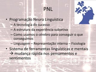 PNL
• Programação Neuro Linguística
– A tecnologia do sucesso
– A estrutura da experiência subjetiva
– Como usamos o cérebro para conseguir o que
conseguimos
– Linguagem – Representação interna – Fisiologia
• Sistema de ferramentas linguísticas e mentais
 mudança rápida nos pensamentos e
sentimentos
 