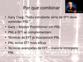 Por que combinar
• Gary Craig: “todo estudante sério de EFT deve
aprender PNL”
• Gary – Master Practitioner em PNL
• PNL e EFT se complementam
• Técnicas de EFT já incorporam PNL
• PNL torna EFT mais eficaz
• Técnicas avançadas de EFT – maioria incorpora
PNL
 