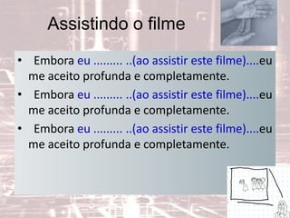 Assistindo o filme
• Embora eu ......... ..(ao assistir este filme)....eu
me aceito profunda e completamente.
• Embora eu ......... ..(ao assistir este filme)....eu
me aceito profunda e completamente.
• Embora eu ......... ..(ao assistir este filme)....eu
me aceito profunda e completamente.
 