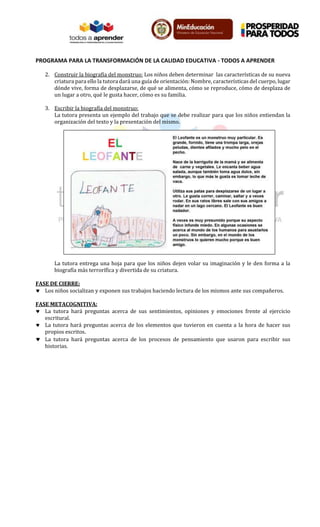 PROGRAMA PARA LA TRANSFORMACIÓN DE LA CALIDAD EDUCATIVA - TODOS A APRENDER
2. Construir la biografía del monstruo: Los niños deben determinar las características de su nueva
criatura para ello la tutora dará una guía de orientación: Nombre, características del cuerpo, lugar
dónde vive, forma de desplazarse, de qué se alimenta, cómo se reproduce, cómo de desplaza de
un lugar a otro, qué le gusta hacer, cómo es su familia.
3. Escribir la biografía del monstruo:
La tutora presenta un ejemplo del trabajo que se debe realizar para que los niños entiendan la
organización del texto y la presentación del mismo.
La tutora entrega una hoja para que los niños dejen volar su imaginación y le den forma a la
biografía más terrorífica y divertida de su criatura.
FASE DE CIERRE:
 Los niños socializan y exponen sus trabajos haciendo lectura de los mismos ante sus compañeros.
FASE METACOGNITIVA:
 La tutora hará preguntas acerca de sus sentimientos, opiniones y emociones frente al ejercicio
escritural.
 La tutora hará preguntas acerca de los elementos que tuvieron en cuenta a la hora de hacer sus
propios escritos.
 La tutora hará preguntas acerca de los procesos de pensamiento que usaron para escribir sus
historias.
 
