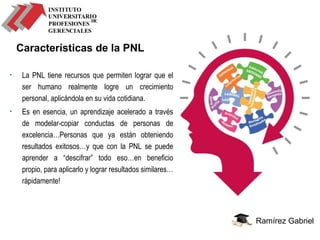 Ramírez Gabriel
Características de la PNL
• La PNL tiene recursos que permiten lograr que el
ser humano realmente logre un crecimiento
personal, aplicándola en su vida cotidiana.
• Es en esencia, un aprendizaje acelerado a través
de modelar-copiar conductas de personas de
excelencia…Personas que ya están obteniendo
resultados exitosos…y que con la PNL se puede
aprender a “descifrar” todo eso…en beneficio
propio, para aplicarlo y lograr resultados similares…
rápidamente!
 