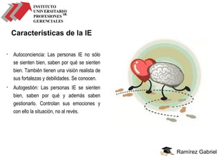 Ramírez Gabriel
Características de la IE
• Autoconciencia: Las personas IE no sólo
se sienten bien, saben por qué se sienten
bien. También tienen una visión realista de
sus fortalezas y debilidades. Se conocen.
• Autogestión: Las personas IE se sienten
bien, saben por qué y además saben
gestionarlo. Controlan sus emociones y
con ello la situación, no al revés.
 