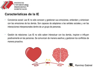 Ramírez Gabriel
Características de la IE
• Conciencia social: Las IE no sólo conocen y gestionan sus emociones, entienden y sintonizan
con las emociones de los demás. Son capaces de adaptarse a las señales sociales y ver las
interacciones interpersonales dentro de un grupo de personas.
• Gestión de relaciones: Las IE no sólo saben interactuar con los demás, inspiran e influyen
positivamente en las personas. Se comunican de manera asertiva y gestionan los conflictos de
manera proactiva.
 