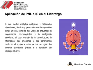 Ramírez Gabriel
Aplicación de PNL e IE en el Liderazgo
Si bien existen múltiples cualidades y habilidades
intelectuales, técnicas y personales con las que debe
contar un líder, entre las mas vitales se encuentran la
programación neurolingüística y la inteligencia
emocional, el buen manejo de la comunicación, la
información, las emociones y los sentimientos
conducen al equipo al éxito ya que se logran los
objetivos planteados gracias a la aplicación del
liderazgo efectivo.
 