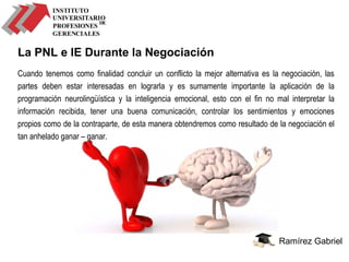 Ramírez Gabriel
La PNL e IE Durante la Negociación
Cuando tenemos como finalidad concluir un conflicto la mejor alternativa es la negociación, las
partes deben estar interesadas en lograrla y es sumamente importante la aplicación de la
programación neurolingüística y la inteligencia emocional, esto con el fin no mal interpretar la
información recibida, tener una buena comunicación, controlar los sentimientos y emociones
propios como de la contraparte, de esta manera obtendremos como resultado de la negociación el
tan anhelado ganar – ganar.
 