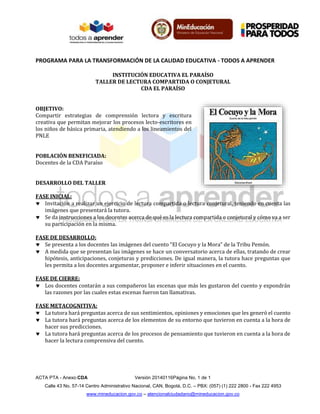 PROGRAMA PARA LA TRANSFORMACIÓN DE LA CALIDAD EDUCATIVA - TODOS A APRENDER
ACTA PTA - Anexo:CDA Versión 20140116Página No. 1 de 1
Calle 43 No. 57-14 Centro Administrativo Nacional, CAN, Bogotá, D.C. – PBX: (057) (1) 222 2800 - Fax 222 4953
www.mineducacion.gov.co – atencionalciudadano@mineducacion.gov.co
INSTITUCIÓN EDUCATIVA EL PARAÍSO
TALLER DE LECTURA COMPARTIDA O CONJETURAL
CDA EL PARAÍSO
OBJETIVO:
Compartir estrategias de comprensión lectora y escritura
creativa que permitan mejorar los procesos lecto-escritores en
los niños de básica primaria, atendiendo a los lineamientos del
PNLE
POBLACIÓN BENEFICIADA:
Docentes de la CDA Paraíso
DESARROLLO DEL TALLER
FASE INICIAL:
 Invitación a realizar un ejercicio de lectura compartida o lectura conjetural, teniendo en cuenta las
imágenes que presentará la tutora.
 Se da instrucciones a los docentes acerca de qué es la lectura compartida o conjetural y cómo va a ser
su participación en la misma.
FASE DE DESARROLLO:
 Se presenta a los docentes las imágenes del cuento “El Cocuyo y la Mora” de la Tribu Pemón.
 A medida que se presentan las imágenes se hace un conversatorio acerca de ellas, tratando de crear
hipótesis, anticipaciones, conjeturas y predicciones. De igual manera, la tutora hace preguntas que
les permita a los docentes argumentar, proponer e inferir situaciones en el cuento.
FASE DE CIERRE:
 Los docentes contarán a sus compañeros las escenas que más les gustaron del cuento y expondrán
las razones por las cuales estas escenas fueron tan llamativas.
FASE METACOGNITIVA:
 La tutora hará preguntas acerca de sus sentimientos, opiniones y emociones que les generó el cuento
 La tutora hará preguntas acerca de los elementos de su entorno que tuvieron en cuenta a la hora de
hacer sus predicciones.
 La tutora hará preguntas acerca de los procesos de pensamiento que tuvieron en cuenta a la hora de
hacer la lectura comprensiva del cuento.
 