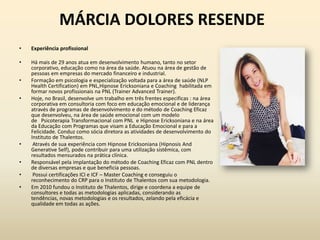 MÁRCIA DOLORES RESENDE
• Experiência profissional
• Há mais de 29 anos atua em desenvolvimento humano, tanto no setor
corporativo, educação como na área da saúde. Atuou na área de gestão de
pessoas em empresas do mercado financeiro e industrial.
• Formação em psicologia e especialização voltada para a área de saúde (NLP
Health Certification) em PNL,Hipnose Ericksoniana e Coaching habilitada em
formar novos profissionais na PNL (Trainer Advanced Trainer).
• Hoje, no Brasil, desenvolve um trabalho em três frentes especificas : na área
corporativa em consultoria com foco em educação emocional e de liderança
através de programas de desenvolvimento e do método de Coaching Eficaz
que desenvolveu, na área de saúde emocional com um modelo
de Psicoterapia Transformacional com PNL e Hipnose Ericksoniana e na área
da Educação com Programas que visam a Educação Emocional e para a
Felicidade. Conduz como sócia diretora as atividades de desenvolvimento do
Instituto de Thalentos.
• Através de sua experiência com Hipnose Ericksoniana (Hipnosis And
Generative Self), pode contribuir para uma utilização sistêmica, com
resultados mensurados na prática clínica.
• Responsável pela implantação do método de Coaching Eficaz com PNL dentro
de diversas empresas e que beneficia pessoas.
• Possui certificações ICI e ICF – Master Coaching e conseguiu o
reconhecimento do CRP para o Instituto de Thalentos com sua metodologia.
• Em 2010 fundou o Instituto de Thalentos, dirige e coordena a equipe de
consultores e todas as metodologias aplicadas, considerando as
tendências, novas metodologias e os resultados, zelando pela eficácia e
qualidade em todas as ações.
 