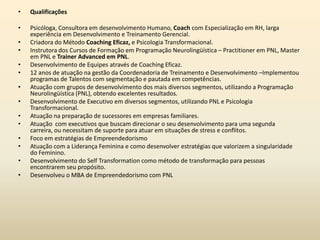 • Qualificações
• Psicóloga, Consultora em desenvolvimento Humano, Coach com Especialização em RH, larga
experiência em Desenvolvimento e Treinamento Gerencial.
• Criadora do Método Coaching Eficaz, e Psicologia Transformacional.
• Instrutora dos Cursos de Formação em Programação Neurolingüística – Practitioner em PNL, Master
em PNL e Trainer Advanced em PNL.
• Desenvolvimento de Equipes através de Coaching Eficaz.
• 12 anos de atuação na gestão da Coordenadoria de Treinamento e Desenvolvimento –Implementou
programas de Talentos com segmentação e pautada em competências.
• Atuação com grupos de desenvolvimento dos mais diversos segmentos, utilizando a Programação
Neurolingüística (PNL), obtendo excelentes resultados.
• Desenvolvimento de Executivo em diversos segmentos, utilizando PNL e Psicologia
Transformacional.
• Atuação na preparação de sucessores em empresas familiares.
• Atuação com executivos que buscam direcionar o seu desenvolvimento para uma segunda
carreira, ou necessitam de suporte para atuar em situações de stress e conflitos.
• Foco em estratégias de Empreendedorismo
• Atuação com a Liderança Feminina e como desenvolver estratégias que valorizem a singularidade
do Feminino.
• Desenvolvimento do Self Transformation como método de transformação para pessoas
encontrarem seu propósito.
• Desenvolveu o MBA de Empreendedorismo com PNL
 