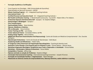• Formação Acadêmica e Certificações
• Curso Superior em Psicologia - UNG (Universidade de Guarulhos).
• Especialização em Recursos Humanos - USP/SP.
• Master Coaching Program – ICI – Integrated Coaching Institute
• International Coach – ICF
• Certified Personal and Executive Coach - ICI – Integrated Coaching Institute –
• NLP Health Certification Training – A World Health Community – Suzi Smith – Robert Dilts e Tim Halbom.
• Ericksonian Hypnosis And Generative Self – Synapsis – Dr. Stephen Gilligan.
• Epistemologia e Modelagem - Synapsis –
• Core Transformation
• Espiritualidade Prática - Steve Andréas.
• Hipnose, Metáforas e Histórias -
• PNL na Educação - Steve Andréas.
• Trainer Training em PNL - Lara Ewing
• Trainer Advanced Trainer - Sociedade Chilena de PNL
• Putting Things Together - Steve Andréas.
• EMDR (EYE Movement Desensitization And Reprocessing) - Centro de Estudos em Medicina Comportamental – Dra. Graciela
Rodrigues.
• Hipnoterapia Ericksoniana – Centro de Estudo de Hipnoterapia – Sofia Bauer.
• Awakening Health and Wholwness – Robert Dilts.
• IV Congresso Latino-Americano de Programação Neurolinguística - Coaching At Identity Level.
• Seminário: Como Planejar a Sua Empresa para os Próximos 5 anos – Tommy Nelson – Buenos Ayres.
• Workshop Integrando Abordagens Terapêuticas para Tratar a Depressão e a Ansiedade – Teresa Robles
• Workshop – Psicoterapia e Hipnose Ericksoniana - Teresa Robles
• Compulsões e Traumas - Jeffrey Zeig
• Hipnose centrada na solução de Problemas - Stephen Gilligan
• Convenção Internacional de Coaching – International Coaching Convention – Joseph O’Connor.
• Formação em Constelação Familiar e Organizacional - Talent Manager
• Palestrante em diversos eventos de empreendedorismo, liderança feminina, saúde sistêmica e coaching.
 