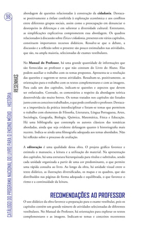 abordagem de questões relacionadas à construção da cidadania. Destaca-
98                                                                                 se positivamente a ênfase conferida à exploração econômica e aos conflitos
                                                                                   entre diferentes grupos sociais, assim como a preocupação em denunciar o
                                                                                   desrespeito às diferenças e em salientar a diversidade cultural. Entretanto,
                                                                                   as simplificações explicativas comprometem essa abordagem. Os quadros
                                                                                   relacionados à discussão sobre Ética e cidadania, presentes em vários capítulos,
                                                                                   constituem importantes recursos didáticos. Ressalve-se que o debate, a
                                                                                   discussão e a reflexão sobre o presente são pouco estimulados nas atividades,
                                                                                   que são, na ampla maioria, selecionadas de exames vestibulares.


                                                                                   No Manual do Professor, há uma grande quantidade de informações que
                                                                                   são fornecidas ao professor e que não constam do Livro do Aluno. Elas
                                                                                   podem auxiliar o trabalho com os temas propostos. Apresenta-se a resolução
                                                                        RESENHAS




                                                                                   das questões e sugerem-se novas atividades. Ressaltam-se, positivamente, as
                                                                                   orientações para o trabalho com os textos complementares e com as imagens.
                                                                                   Para cada um dos capítulos, indicam-se questões e aspectos que devem
                                                                                   ser enfatizados. Contudo, os comentários a respeito da abordagem teórica
CATÁLOGO DO PROGRAMA NACIONAL DO LIVRO PARA O ENSINO MÉDIO . HISTÓRIA




                                                                                   desenvolvida são muito breves. Os temas tratados nos capítulos são listados
                                                                                   junto com os conceitos trabalhados, o que pode confundir o professor. Destaca-
                                                                                   se a importância da prática interdisciplinar e listam-se temas que permitem
                                                                                   o trabalho com elementos de Filosofia, Literatura, Língua Portuguesa, Artes,
                                                                                   Sociologia, Geografia, Biologia, Química, Matemática, Física e Educação.
                                                                                   Há uma bibliografia que contempla os autores clássicos das temáticas
                                                                                   abordadas, ainda que seja evidente defasagem quanto à historiografia mais
                                                                                   recente. Indica-se ainda uma filmografia adequada aos temas abordados. Não
                                                                                   há reflexão sobre o processo de avaliação.


                                                                                   A editoração é uma qualidade dessa obra. O projeto gráfico favorece e
                                                                                   estimula o manuseio, a leitura e a utilização do material. Na apresentação
                                                                                   dos capítulos, há uma estrutura hierarquizada para títulos e subtítulos, sendo
                                                                                   cada unidade organizada a partir de uma cor predominante, o que permite
                                                                                   uma rápida consulta ao livro. Ao longo da obra, há unidade visual entre o
                                                                                   texto didático, as ilustrações diversificadas, os mapas e os quadros, que são
                                                                                   distribuídos nas páginas de forma adequada e equilibrada, o que favorece o
                                                                                   ritmo e a continuidade da leitura.



                                                                                                        RECOMENDAÇÕES AO PROFESSOR
                                                                                   O uso didático da obra favorece a preparação para o exame vestibular, pois os
                                                                                   capítulos contêm um grande número de atividades selecionadas de diferentes
                                                                                   vestibulares. No Manual do Professor, há orientações para explorar os textos
                                                                                   complementares e as imagens. Indicam-se temas e conceitos recorrentes
 