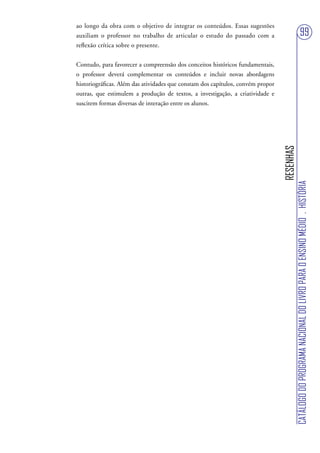 ao longo da obra com o objetivo de integrar os conteúdos. Essas sugestões
auxiliam o professor no trabalho de articular o estudo do passado com a                                          99
reflexão crítica sobre o presente.


Contudo, para favorecer a compreensão dos conceitos históricos fundamentais,
o professor deverá complementar os conteúdos e incluir novas abordagens
historiográficas. Além das atividades que constam dos capítulos, convém propor
outras, que estimulem a produção de textos, a investigação, a criatividade e
suscitem formas diversas de interação entre os alunos.




                                                                                 RESENHAS
                                                                                            CATÁLOGO DO PROGRAMA NACIONAL DO LIVRO PARA O ENSINO MÉDIO . HISTÓRIA
 