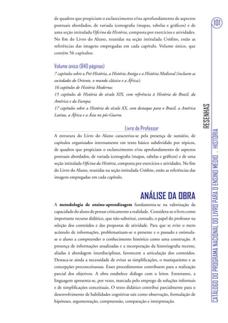 de quadros que propiciam o esclarecimento e/ou aprofundamento de aspectos
pontuais abordados, de variada iconografia (mapas, tabelas e gráficos) e de                                              101
uma seção intitulada Oficina da História, composta por exercícios e atividades.
No fim do Livro do Aluno, reunidas na seção intitulada Créditos, estão as
referências das imagens empregadas em cada capítulo. Volume único, que
contém 56 capítulos:


Volume único (840 páginas)
7 capítulos sobre a Pré-História, a História Antiga e a História Medieval (incluem as
sociedades do Oriente, o mundo clássico e a África);
16 capítulos de História Moderna;
15 capítulos de História do século XIX, com referência à História do Brasil, da
América e da Europa;




                                                                                        RESENHAS
17 capítulos sobre a História do século XX, com destaque para o Brasil, a América
Latina, a África e a Ásia no pós-Guerra.


                                          Livro do Professor




                                                                                                   CATÁLOGO DO PROGRAMA NACIONAL DO LIVRO PARA O ENSINO MÉDIO . HISTÓRIA
A estrutura do Livro do Aluno caracteriza-se pela presença de sumário, de
capítulos organizados internamente em texto básico subdividido por tópicos,
de quadros que propiciam o esclarecimento e/ou aprofundamento de aspectos
pontuais abordados, de variada iconografia (mapas, tabelas e gráficos) e de uma
seção intitulada Oficina da História, composta por exercícios e atividades. No fim
do Livro do Aluno, reunidas na seção intitulada Créditos, estão as referências das
imagens empregadas em cada capítulo.



                                                   ANÁLISE DA OBRA
A metodologia de ensino-aprendizagem fundamenta-se na valorização da
capacidade do aluno de pensar criticamente a realidade. Considera-se o livro como
importante recurso didático, que não substitui, contudo, o papel do professor na
seleção dos conteúdos e das propostas de atividade. Para que se evite o mero
acúmulo de informações, problematizam-se o presente e o passado e estimula-
se o aluno a compreender o conhecimento histórico como uma construção. A
presença de informações atualizadas e a incorporação da historiografia recente,
aliadas à abordagem interdisciplinar, favorecem a articulação dos conteúdos.
Destaca-se ainda a necessidade de evitar as simplificações, o maniqueísmo e as
concepções preconceituosas. Esses procedimentos contribuem para a realização
parcial dos objetivos. A obra estabelece diálogo com o leitor. Entretanto, a
linguagem apresenta-se, por vezes, marcada pelo emprego de soluções informais
e de simplificações conceituais. O texto didático contribui parcialmente para o
desenvolvimento de habilidades cognitivas tais como observação, formulação de
hipóteses, argumentação, compreensão, comparação e interpretação.
 